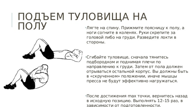 Подъем туловища на полу Лягте на спину. Прижмите поясницу к полу, а ноги согните в коленях. Руки скрепите за головой либо на груди. Разведите локти в стороны. Сгибайте туловище, сначала тянитесь подбородком и поднимая плечи по направлению к груди. Затем от пола должен отрываться остальной корпус. Вы должны быть в «скрученном» положении, иначе мышцы пресса не будут эффективно нагружаться. После достижения max точки, вернитесь назад в исходную позицию. Выполнять 12–15 раз, в зависимости от подготовленности. 