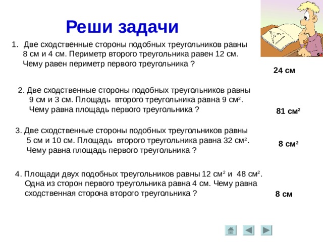 Реши задачи Две сходственные стороны подобных треугольников равны  8 см и 4 см. Периметр второго треугольника равен 12 см.  Чему равен периметр первого треугольника ? 24 см 2. Две сходственные стороны подобных треугольников равны  9 см и 3 см. Площадь второго треугольника равна 9 см 2 .  Чему равна площадь первого треугольника ? 81 см 2 3. Две сходственные стороны подобных треугольников равны  5 см и 10 см. Площадь второго треугольника равна 32 см 2 .  Чему равна площадь первого треугольника ? 8 см 2 4. Площади двух подобных треугольников равны 12 см 2 и 48 см 2 .  Одна из сторон первого треугольника равна 4 см. Чему равна  сходственная сторона второго треугольника ? 8 см 