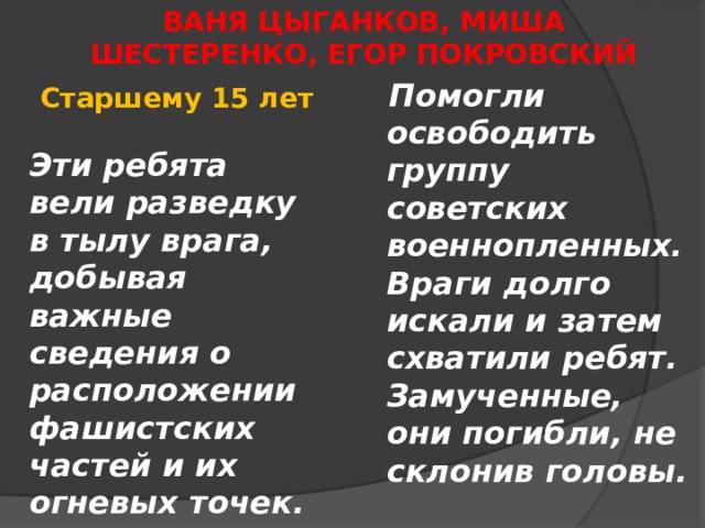 ВАНЯ ЦЫГАНКОВ, МИША ШЕСТЕРЕНКО, ЕГОР ПОКРОВСКИЙ      Помогли освободить группу советских военнопленных. Враги долго искали и затем схватили ребят. Замученные, они погибли, не склонив головы. Старшему 15 лет  Эти ребята вели разведку в тылу врага, добывая важные сведения о расположении фашистских частей и их огневых точек. 