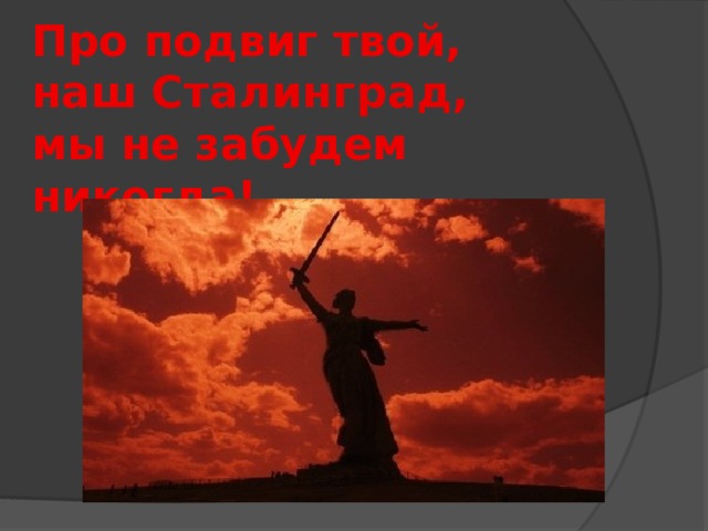 Про подвиг твой,  наш Сталинград,   мы не забудем никогда! 