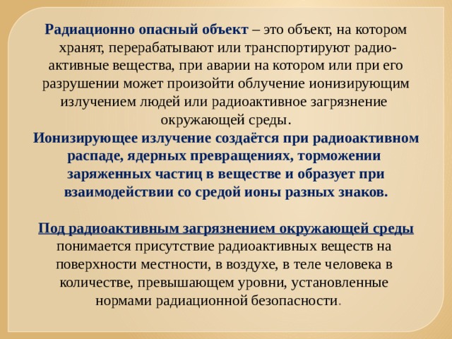 Радиационно опасный объект – это объект, на котором  хранят, перерабатывают или транспортируют радио- активные вещества, при аварии на котором или при его разрушении может произойти облучение ионизирующим излучением людей или радиоактивное загрязнение окружающей среды. Ионизирующее излучение создаётся при радиоактивном распаде, ядерных превращениях, торможении заряженных частиц в веществе и образует при взаимодействии со средой ионы разных знаков.  Под радиоактивным загрязнением окружающей среды понимается присутствие радиоактивных веществ на поверхности местности, в воздухе, в теле человека в количестве, превышающем уровни, установленные нормами радиационной безопасности . 