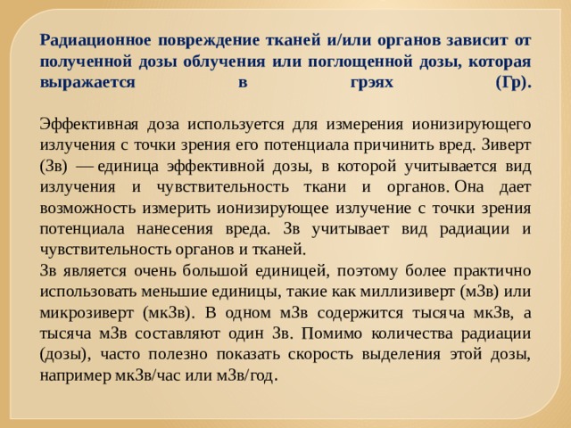 Радиационное повреждение тканей и/или органов зависит от полученной дозы облучения или поглощенной дозы, которая выражается в грэях (Гр).   Эффективная доза используется для измерения ионизирующего излучения с точки зрения его потенциала причинить вред. Зиверт (Зв) — единица эффективной дозы, в которой учитывается вид излучения и чувствительность ткани и органов. Она дает возможность измерить ионизирующее излучение с точки зрения потенциала нанесения вреда. Зв учитывает вид радиации и чувствительность органов и тканей.  Зв является очень большой единицей, поэтому более практично использовать меньшие единицы, такие как миллизиверт (мЗв) или микрозиверт (мкЗв). В одном мЗв содержится тысяча мкЗв, а тысяча мЗв составляют один Зв. Помимо количества радиации (дозы), часто полезно показать скорость выделения этой дозы, например мкЗв/час или мЗв/год .  