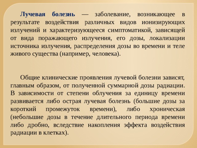 Лучевая болезнь — заболевание, возникающее в результате воздействия различных видов ионизирующих излучений и характеризующееся симптоматикой, зависящей от вида поражающего излучения, его дозы, локализации источника излучения, распределения дозы во времени и теле живого существа (например, человека). Общие клинические проявления лучевой болезни зависят, главным образом, от полученной суммарной дозы радиации. В зависимости от степени облучения за единицу времени развивается либо острая лучевая болезнь (большие дозы за короткий промежуток времени), либо хроническая (небольшие дозы в течение длительного периода времени либо дробно, вследствие накопления эффекта воздействия радиации в клетках). 