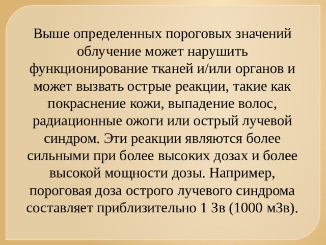 Выше определенных пороговых значений облучение может нарушить функционирование тканей и/или органов и может вызвать острые реакции, такие как покраснение кожи, выпадение волос, радиационные ожоги или острый лучевой синдром. Эти реакции являются более сильными при более высоких дозах и более высокой мощности дозы. Например, пороговая доза острого лучевого синдрома составляет приблизительно 1 Зв (1000 мЗв). 