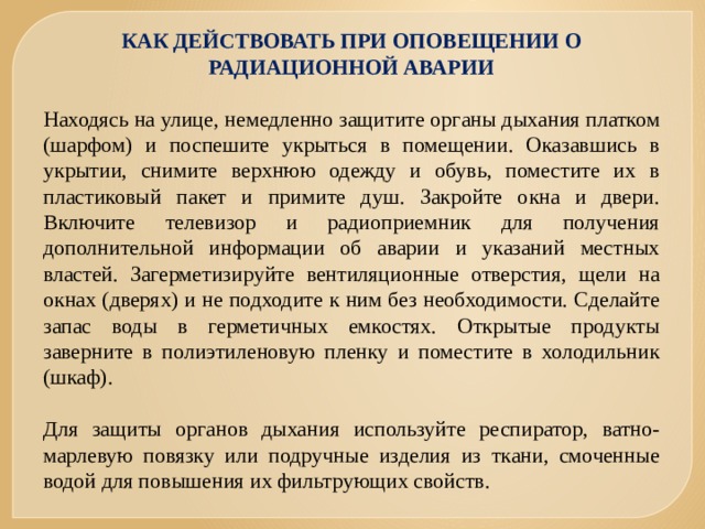 КАК ДЕЙСТВОВАТЬ ПРИ ОПОВЕЩЕНИИ О РАДИАЦИОННОЙ АВАРИИ   Находясь на улице, немедленно защитите органы дыхания платком (шарфом) и поспешите укрыться в помещении. Оказавшись в укрытии, снимите верхнюю одежду и обувь, поместите их в пластиковый пакет и примите душ. Закройте окна и двери. Включите телевизор и радиоприемник для получения дополнительной информации об аварии и указаний местных властей. Загерметизируйте вентиляционные отверстия, щели на окнах (дверях) и не подходите к ним без необходимости. Сделайте запас воды в герметичных емкостях. Открытые продукты заверните в полиэтиленовую пленку и поместите в холодильник (шкаф).   Для защиты органов дыхания используйте респиратор, ватно-марлевую повязку или подручные изделия из ткани, смоченные водой для повышения их фильтрующих свойств. 