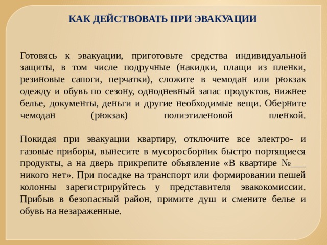 КАК ДЕЙСТВОВАТЬ ПРИ ЭВАКУАЦИИ    Готовясь к эвакуации, приготовьте средства индивидуальной защиты, в том числе подручные (накидки, плащи из пленки, резиновые сапоги, перчатки), сложите в чемодан или рюкзак одежду и обувь по сезону, однодневный запас продуктов, нижнее белье, документы, деньги и другие необходимые вещи. Оберните чемодан (рюкзак) полиэтиленовой пленкой.   Покидая при эвакуации квартиру, отключите все электро- и газовые приборы, вынесите в мусоросборник быстро портящиеся продукты, а на дверь прикрепите объявление «В квартире №___ никого нет». При посадке на транспорт или формировании пешей колонны зарегистрируйтесь у представителя эвакокомиссии. Прибыв в безопасный район, примите душ и смените белье и обувь на незараженные. 