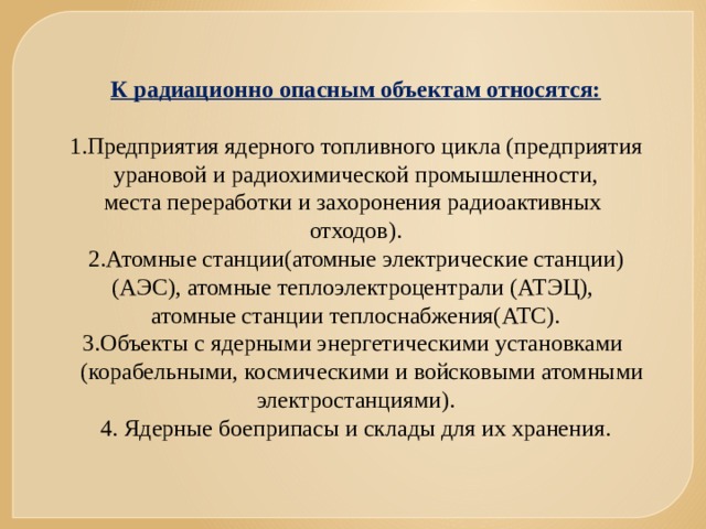 К радиационно опасным объектам относятся:  1.Предприятия ядерного топливного цикла (предприятия урановой и радиохимической промышленности, места переработки и захоронения радиоактивных отходов). 2.Атомные станции(атомные электрические станции) (АЭС), атомные теплоэлектроцентрали (АТЭЦ), атомные станции теплоснабжения(АТС). 3.Объекты с ядерными энергетическими установками  (корабельными, космическими и войсковыми атомными электростанциями). 4. Ядерные боеприпасы и склады для их хранения. 