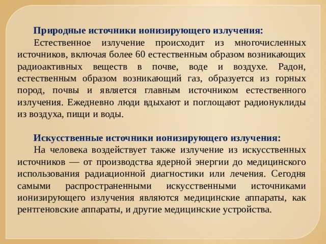 Природные источники ионизирующего излучения: Естественное излучение происходит из многочисленных источников, включая более 60 естественным образом возникающих радиоактивных веществ в почве, воде и воздухе. Радон, естественным образом возникающий газ, образуется из горных пород, почвы и является главным источником естественного излучения. Ежедневно люди вдыхают и поглощают радионуклиды из воздуха, пищи и воды. Искусственные источники ионизирующего излучения: На человека воздействует также излучение из искусственных источников — от производства ядерной энергии до медицинского использования радиационной диагностики или лечения. Сегодня самыми распространенными искусственными источниками ионизирующего излучения являются медицинские аппараты, как рентгеновские аппараты, и другие медицинские устройства. 