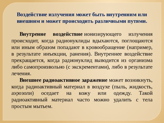 Воздействие излучения может быть внутренним или внешним и может происходить различными путями.  Внутренне воздействие  ионизирующего излучения происходит, когда радионуклиды вдыхаются, поглощаются или иным образом попадают в кровообращение (например, в результате инъекции, ранения). Внутреннее воздействие прекращается, когда радионуклид выводится из организма либо самопроизвольно (с экскрементами), либо в результате лечения. Внешнее радиоактивное заражение  может возникнуть, когда радиоактивный материал в воздухе (пыль, жидкость, аэрозоли) оседает на кожу или одежду. Такой радиоактивный материал часто можно удалить с тела простым мытьем. 