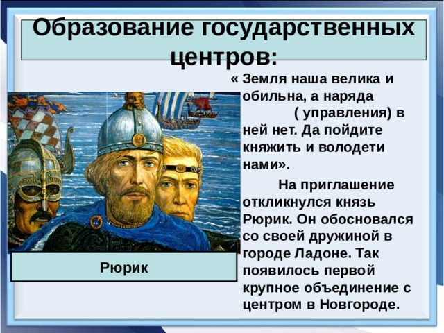 Образование государственных центров:  « Земля наша велика и обильна, а наряда ( управления) в ней нет. Да пойдите княжить и володети нами».  На приглашение откликнулся князь Рюрик. Он обосновался со своей дружиной в городе Ладоне. Так появилось первой крупное объединение с центром в Новгороде. Рюрик 