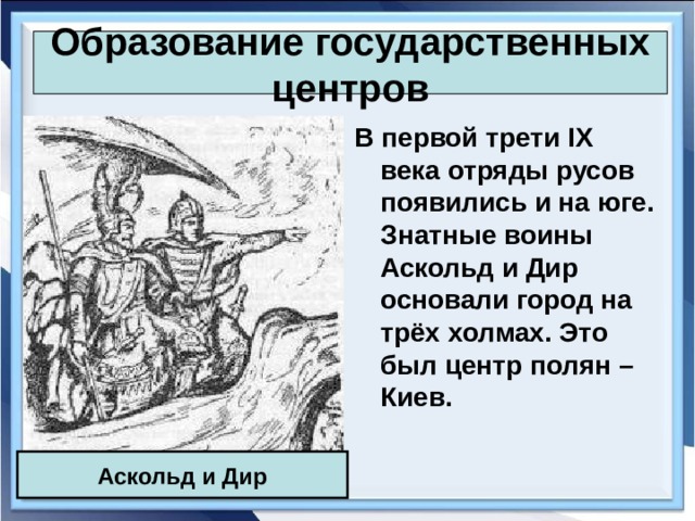 Образование государственных центров В первой трети IX века отряды русов появились и на юге. Знатные воины Аскольд и Дир основали город на трёх холмах. Это был центр полян – Киев. Аскольд и Дир 