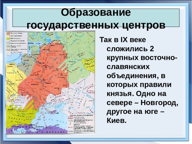 Образование государственных центров Так в IX веке сложились 2 крупных восточно-славянских объединения, в которых правили князья. Одно на севере – Новгород, другое на юге – Киев. 