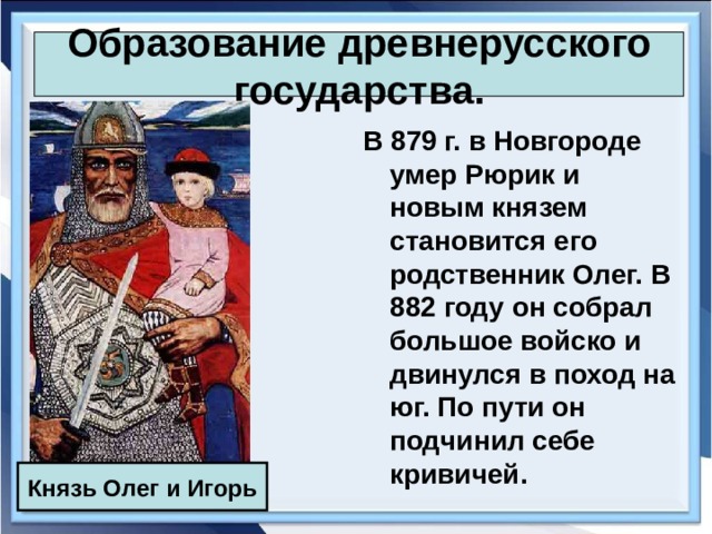 Образование древнерусского государства. В 879 г. в Новгороде умер Рюрик и новым князем становится его родственник Олег. В 882 году он собрал большое войско и двинулся в поход на юг. По пути он подчинил себе кривичей. Князь Олег и Игорь 