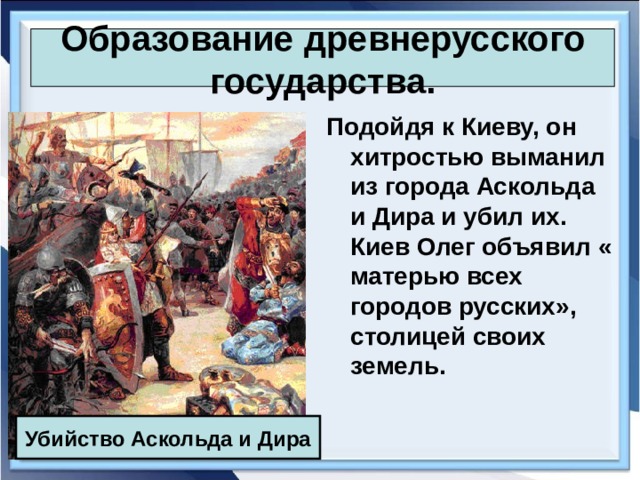 Образование древнерусского государства. Подойдя к Киеву, он хитростью выманил из города Аскольда и Дира и убил их. Киев Олег объявил « матерью всех городов русских», столицей своих земель. Убийство Аскольда и Дира 