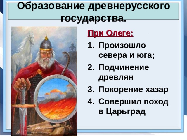 Образование древнерусского государства. При Олеге: Произошло севера и юга; Подчинение древлян Покорение хазар Совершил поход в Царьград 