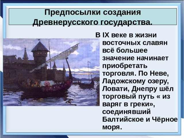 Предпосылки создания Древнерусского государства. В IX веке в жизни восточных славян всё большее значение начинает приобретать торговля. По Неве, Ладожскому озеру, Ловати, Днепру шёл торговый путь « из варяг в греки», соединявший Балтийское и Чёрное моря. 