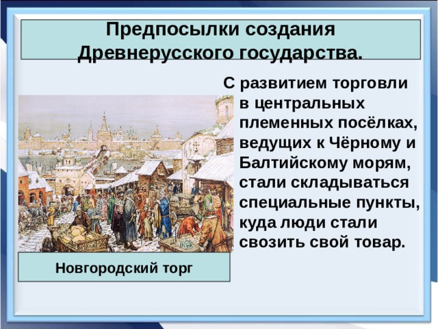 Предпосылки создания Древнерусского государства. С развитием торговли в центральных племенных посёлках, ведущих к Чёрному и Балтийскому морям, стали складываться специальные пункты, куда люди стали свозить свой товар. Новгородский торг 