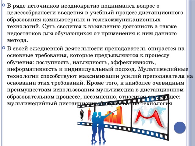 В ряде источников неоднократно поднимался вопрос о целесообразности введения в учебный процесс дистанционного образования компьютерных и телекоммуникационных технологий. Суть сводится к выявлению достоинств а также недостатков для обучающихся от применения к ним данного метода. В своей ежедневной деятельности преподаватель опирается на основные требования, которые предъявляются к процессу обучения: доступность, наглядность, эффективность, информативность и индивидуальный подход. Мультимедийные технологии способствуют максимизации усилий преподавателя на основании этих требований. Кроме того, к наиболее очевидным преимуществам использования мультимедиа в дистанционном образовательном процессе, несомненно, относится следующее: мультимедийный дистанционный образование технология 