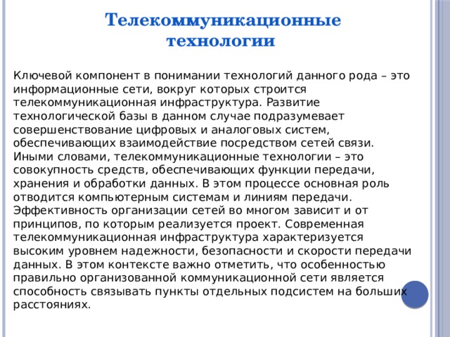 Телекоммуникационные технологии Ключевой компонент в понимании технологий данного рода – это информационные сети, вокруг которых строится телекоммуникационная инфраструктура. Развитие технологической базы в данном случае подразумевает совершенствование цифровых и аналоговых систем, обеспечивающих взаимодействие посредством сетей связи. Иными словами, телекоммуникационные технологии – это совокупность средств, обеспечивающих функции передачи, хранения и обработки данных. В этом процессе основная роль отводится компьютерным системам и линиям передачи. Эффективность организации сетей во многом зависит и от принципов, по которым реализуется проект. Современная телекоммуникационная инфраструктура характеризуется высоким уровнем надежности, безопасности и скорости передачи данных. В этом контексте важно отметить, что особенностью правильно организованной коммуникационной сети является способность связывать пункты отдельных подсистем на больших расстояниях. 