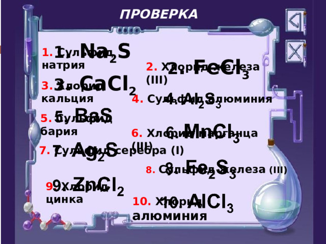 ПРОВЕРКА 1 . Na 2 S 1. Сульфид натрия 2 . FeCl 3 2. Хлорид железа (III) 3 . CaCl 2 3. Хлорид кальция 4. Сульфид алюминия 5. Сульфид бария 6. Хлорид марганца (III) 7. Сульфид серебра (I) 8. Сульфид  железа  (III) 9. Хлорид цинка 10. Хлорид алюминия 