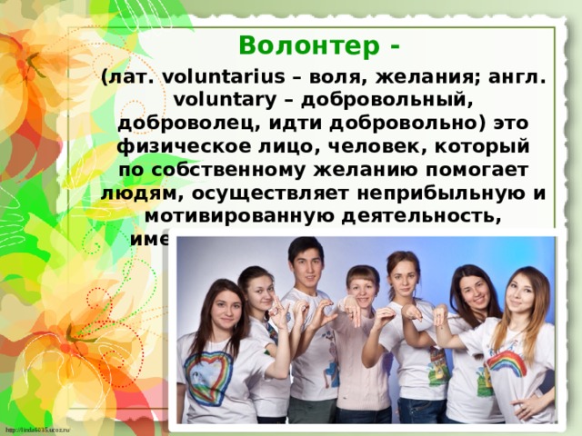 Волонтер - (лат. voluntarius – воля, желания; англ. voluntary – добровольный, доброволец, идти добровольно) это физическое лицо, человек, который по собственному желанию помогает людям, осуществляет неприбыльную и мотивированную деятельность, имеющую общественно полезный характер.  