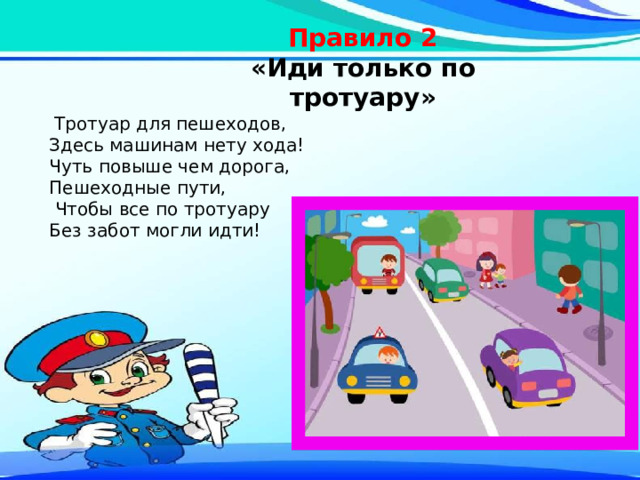 Правило 2 «Иди только по тротуару»   Тротуар для пешеходов, Здесь машинам нету хода! Чуть повыше чем дорога, Пешеходные пути,  Чтобы все по тротуару Без забот могли идти! 