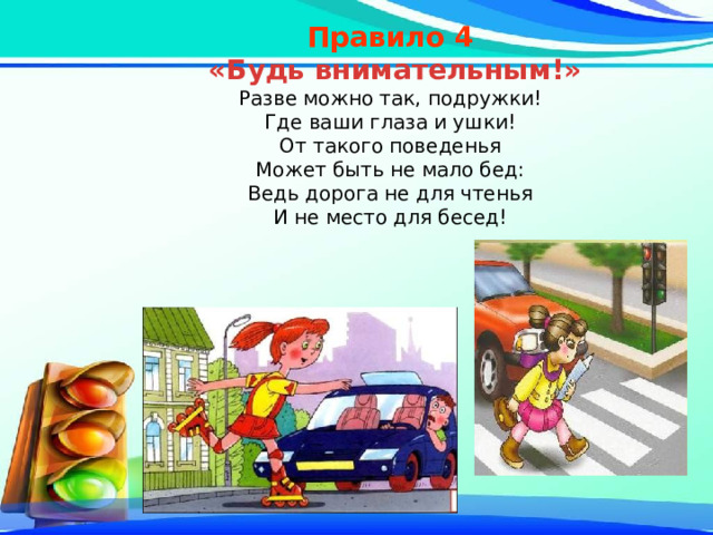 Правило 4  «Будь внимательным!» Разве можно так, подружки! Где ваши глаза и ушки! От такого поведенья Может быть не мало бед: Ведь дорога не для чтенья И не место для бесед! 