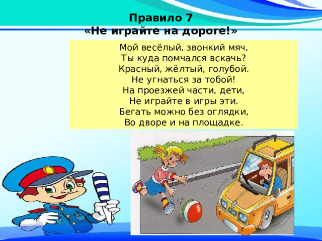 Правило 7 «Не играйте на дороге!» Мой весёлый, звонкий мяч,  Ты куда помчался вскачь?  Красный, жёлтый, голубой.  Не угнаться за тобой! На проезжей части, дети,  Не играйте в игры эти.  Бегать можно без оглядки,  Во дворе и на площадке. 