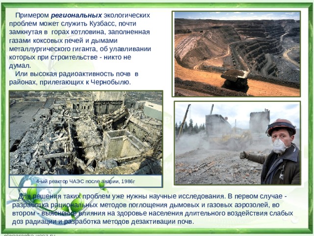  Примером региональных экологических проблем может служить Кузбасс, почти замкнутая в горах котловина, заполненная газами коксовых печей и дымами металлургического гиганта, об улавливании которых при строительстве - никто не думал.  Или высокая радиоактивность почв в районах, прилегающих к Чернобылю. 4-ый реактор ЧАЭС после аварии, 1986г  Для решения таких проблем уже нужны научные исследования. В первом случае - разработка рациональных методов поглощения дымовых и газовых аэрозолей, во втором - выяснение влияния на здоровье населения длительного воздействия слабых доз радиации и разработка методов дезактивации почв. 