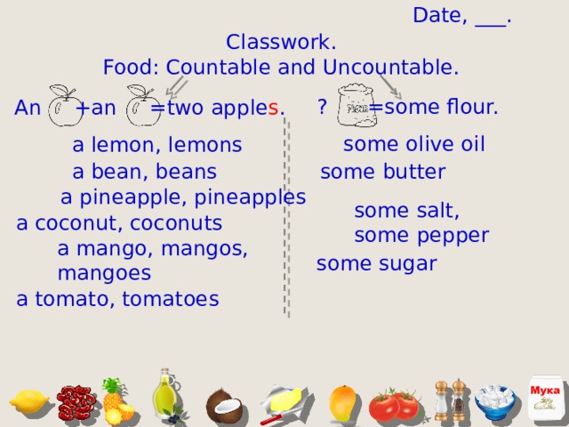 Date, ___. Classwork. Food: Countable and Uncountable. ? =some flour. An +an =two apple s . some olive oil a lemon, lemons a bean, beans some butter a pineapple, pineapples some salt, some pepper a coconut, coconuts a mango, mangos, mangoes some sugar a tomato, tomatoes  