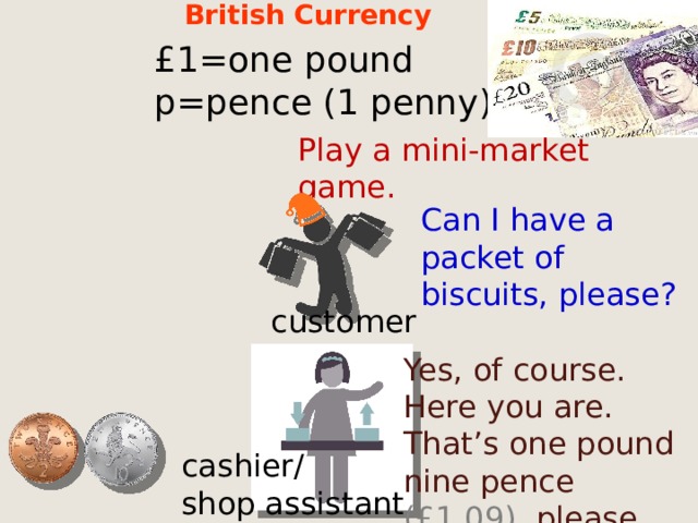 British Currency £1=one pound p=pence (1 penny) Play a mini-market game. Can I have a packet of biscuits, please? customer Yes, of course. Here you are. That’s one pound nine pence (£1,09), please. cashier/ shop assistant  