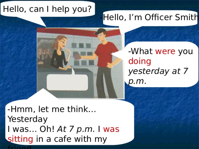 Hello, can I help you? -Hello, I’m Officer Smith. -What were you doing  yesterday at 7 p.m . -Hmm, let me think… Yesterday I was… Oh! At 7 p.m. I was sitting in a cafe with my friend. 