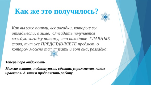 Как же это получилось? Как вы уже поняли, все загадки, которые вы отгадывали, о зиме. Отгадать получается каждую загадку потому, что находите ГЛАВНЫЕ слова, тут же ПРЕДСТАВЛЯЕТЕ предмет, о котором можно так сказать и вот она, разгадка Теперь пора отдохнуть. Можно встать, подтянуться, сделать упражнения, какие нравятся. А затем продолжить работу  