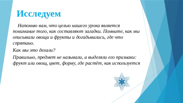 Исследуем  Напомню вам, что целью нашего урока является понимание того, как составляют загадки. Помните, как мы описывали овощи и фрукты и догадывались, где что спрятано. Как мы это делали? Правильно, предмет не называли, а выделяли его признаки: фрукт или овощ, цвет, форму, где растёт, как используется  