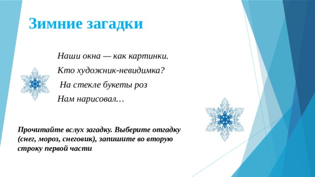 Зимние загадки Наши окна — как картинки. Кто художник-невидимка?  На стекле букеты роз Нам нарисовал… Прочитайте вслух загадку. Выберите отгадку (снег, мороз, снеговик), запишите во вторую строку первой части  