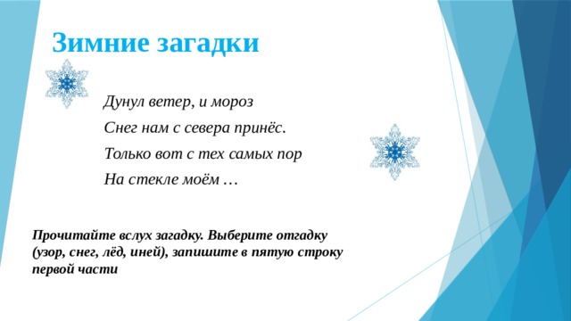 Зимние загадки Дунул ветер, и мороз Снег нам с севера принёс. Только вот с тех самых пор На стекле моём … Прочитайте вслух загадку. Выберите отгадку (узор, снег, лёд, иней), запишите в пятую строку первой части  