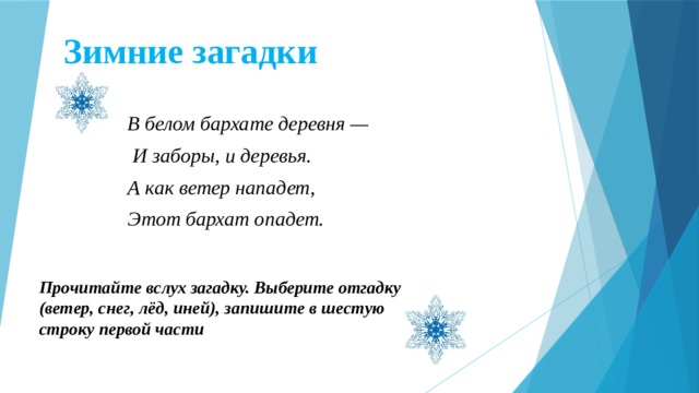 Зимние загадки В белом бархате деревня —  И заборы, и деревья. А как ветер нападет, Этот бархат опадет. Прочитайте вслух загадку. Выберите отгадку (ветер, снег, лёд, иней), запишите в шестую строку первой части  