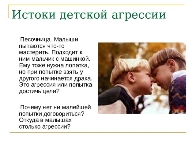Истоки детской агрессии  Песочница. Малыши пытаются что-то мастерить. Подходит к ним мальчик с машинкой. Ему тоже нужна лопатка, но при попытке взять у другого начинается драка. Это агрессия или попытка достичь цели?  Почему нет ни малейшей попытки договориться? Откуда в малышах столько агрессии? 