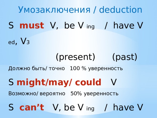 Умозаключения / deduction S must V, be V ing / have V ed , V 3   (present) (past) Должно быть/ точно 100 % уверенность S might/may/ could V Возможно/ вероятно 50% уверенность S can’t V, be V ing / have V ed , V 3  Точно не 0 % уверенность 