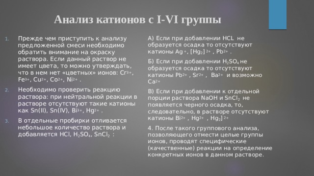 Анализ катионов с I-VI группы Прежде чем приступить к анализу предложенной смеси необходимо обратить внимание на окраску раствора. Если данный раствор не имеет цвета, то можно утверждать, что в нем нет «цветных» ионов: Cr 3+ , Fe 3+ , Cu 2+ , Co 2+ , Ni 2+ . Необходимо проверить реакцию раствора: при нейтральной реакции в растворе отсутствуют такие катионы как Sn(II), Sn(IV), Bi 3+ , Hg 2+ . В отдельные пробирки отливается небольшое количество раствора и добавляется HCl, H 2 SO 4 , SnCl 2 : А) Если при добавлении HCL не образуется осадка то отсутствуют катионы Ag + , [Hg 2 ] 2+ , Pb 2+ . Б) Если при добавлении H 2 SO 4 не образуется осадка то отсутствуют катионы Pb 2+ , Sr 2+ , Ba 2+ и возможно Ca 2+  B) Если при добавлении к отдельной порции раствора NaOH и SnCl 2 не появляется черного осадка, то, следовательно, в растворе отсутствуют катионы Bi 2+ , Hg 2+ , Hg 2 ] 2+   4. После такого группового анализа, позволяющего отмести целые группы ионов, проводят специфические (качественные) реакции на определение конкретных ионов в данном растворе. 