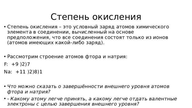 Степень окисления Степень окисления – это условный заряд атомов химического элемента в соединении, вычисленный на основе предположения, что все соединения состоят только из ионов (атомов имеющих какой-либо заряд). Рассмотрим строение атомов фтора и натрия: F: +9 )2)7  Na: +11 )2)8)1 Что можно сказать о завершённости внешнего уровня атомов фтора и натрия? - Какому атому легче принять, а какому легче отдать валентные электроны с целью завершения внешнего уровня? 