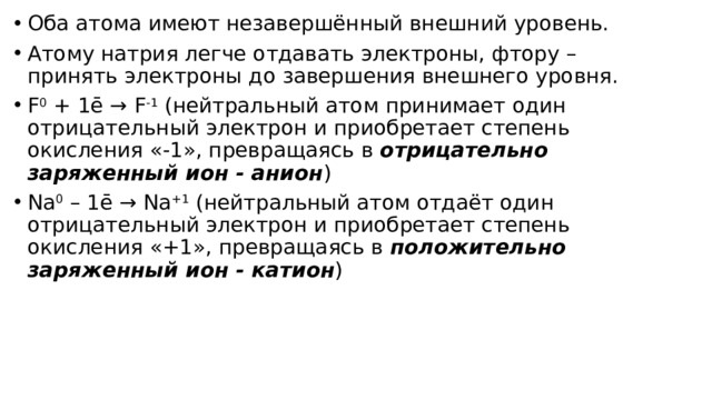 Оба атома имеют незавершённый внешний уровень. Атому натрия легче отдавать электроны, фтору – принять электроны до завершения внешнего уровня. F 0  + 1ē → F -1  (нейтральный атом принимает один отрицательный электрон и приобретает степень окисления «-1», превращаясь в  отрицательно заряженный ион - анион ) Na 0  – 1ē → Na +1  (нейтральный атом отдаёт один отрицательный электрон и приобретает степень окисления «+1», превращаясь в  положительно заряженный ион - катион ) 