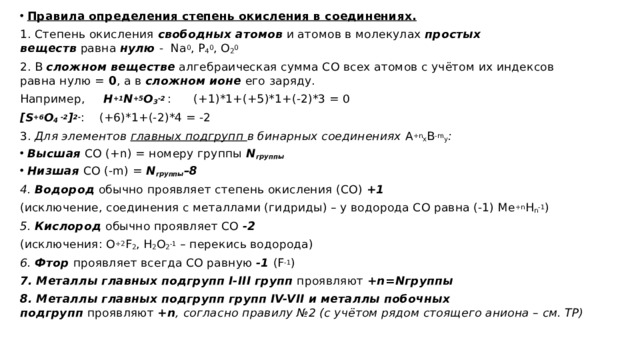 Правила определения степень окисления в соединениях. 1. Степень окисления  свободных атомов  и атомов в молекулах  простых веществ  равна  нулю  -  Na 0 , P 4 0 , O 2 0 2. В  сложном веществе  алгебраическая сумма СО всех атомов с учётом их индексов равна нулю =  0 , а в  сложном ионе  его заряду.   Например,      H +1 N +5 O 3 -2   :      (+1)*1+(+5)*1+(-2)*3 = 0 [S +6 O 4  -2 ] 2- :    (+6)*1+(-2)*4 = -2 3. Для элементов  главных подгрупп  в бинарных соединениях  А +n х В -m у : Высшая  СО (+n) = номеру группы  N группы Низшая  СО (-m) =  N группы –8 4.  Водород  обычно проявляет степень окисления (СО)  +1    (исключение, соединения с металлами (гидриды) – у водорода СО равна (-1) Me +n H n -1 ) 5.  Кислород  обычно проявляет СО  -2   (исключения: О +2 F 2 , H 2 O 2 -1  – перекись водорода) 6.  Фтор  проявляет всегда СО равную  -1  (F -1 ) 7. Металлы главных подгрупп I-III групп  проявляют  +n=Nгруппы 8. Металлы главных подгрупп групп IV-VII и металлы побочных подгрупп  проявляют  +n ,   согласно правилу №2 (с учётом рядом стоящего аниона – см. ТР) 