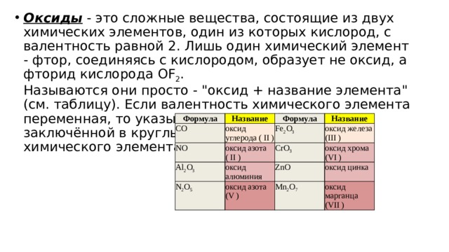 Оксиды  - это сложные вещества, состоящие из двух химических элементов, один из которых кислород, с валентность равной 2. Лишь один химический элемент - фтор, соединяясь с кислородом, образует не оксид, а фторид кислорода OF 2 .  Называются они просто - 