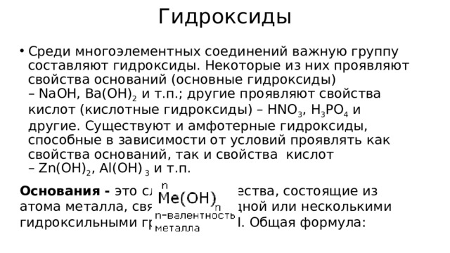 Гидроксиды Среди многоэлементных соединений важную группу составляют гидроксиды. Некоторые из них проявляют свойства оснований (основные гидроксиды)  – NaOH, Ba(OH) 2  и т.п.; другие проявляют свойства кислот (кислотные гидроксиды) – HNO 3 , H 3 PO 4  и другие. Существуют и амфотерные гидроксиды, способные в зависимости от условий проявлять как свойства оснований, так и свойства  кислот – Zn(OH) 2 , Al(OH)  3  и т.п. Основания -  это сложные вещества, состоящие из атома металла, связанного с одной или несколькими гидроксильными группами - ОН. Общая формула: 