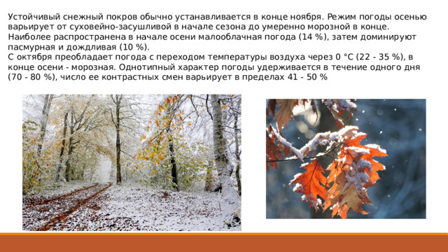 Устойчивый снежный покров обычно устанавливается в конце ноября. Режим погоды осенью варьирует от суховейно-засушливой в начале сезона до умеренно морозной в конце. Наиболее распространена в начале осени малооблачная погода (14 %), затем доминируют пасмурная и дожд­ливая (10 %). С октября преобладает погода с переходом температуры воздуха через 0 °C (22 - 35 %), в конце осени - морозная. Од­нотипный характер погоды удерживается в течение одного дня (70 ­- 80 %), число ее контрастных смен варьирует в пределах 41 - 50 % 