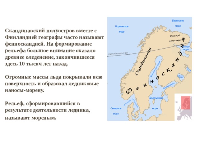 Скандинавский полуостров вместе с Финляндией географы часто называют фенноскандией. На формирование рельефа большое внимание оказало древнее оледенение, закончившееся здесь 10 тысяч лет назад.   Огромные массы льда покрывали всю поверхность и образовал ледниковые наносы-морену.   Рельеф, сформировавшийся в результате деятельности ледника, называют мореным . 