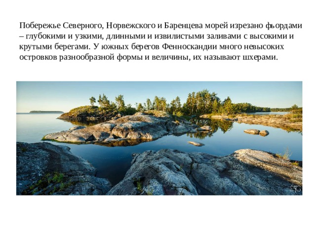 Побережье Северного, Норвежского и Баренцева морей изрезано фьордами – глубокими и узкими, длинными и извилистыми заливами с высокими и крутыми берегами. У южных берегов Фенноскандии много невысоких островков разнообразной формы и величины, их называют шхерами. 