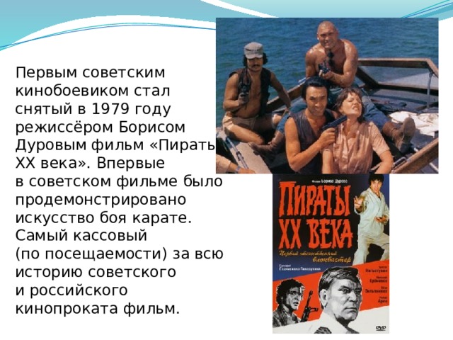 Первым советским кинобоевиком стал снятый в 1979 году режиссёром Борисом Дуровым фильм «Пираты XX века». Впервые в советском фильме было продемонстрировано искусство боя карате. Самый кассовый (по посещаемости) за всю историю советского и российского кинопроката фильм. 