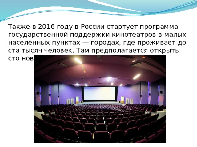 Также в 2016 году в России стартует программа государственной поддержки кинотеатров в малых населённых пунктах — городах, где проживает до ста тысяч человек. Там предполагается открыть сто новых кинозалов. 